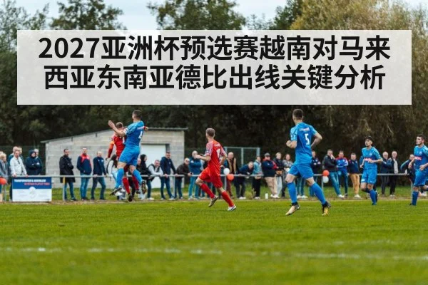 2027亚洲杯预选赛越南对马来西亚东南亚德比出线关键分析
