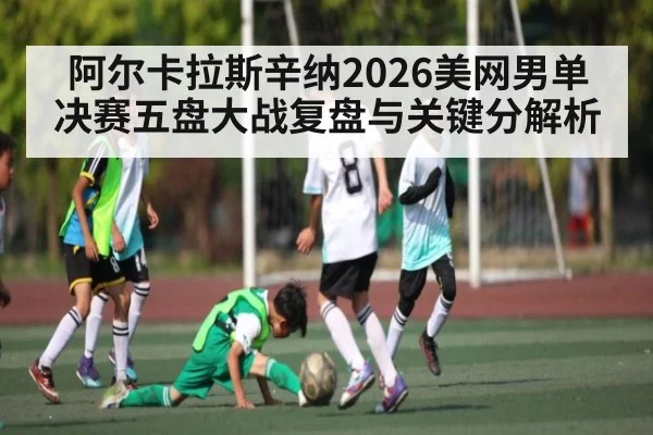 阿尔卡拉斯辛纳2026美网男单决赛五盘大战复盘与关键分解析