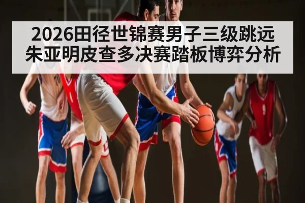 2026田径世锦赛男子三级跳远朱亚明皮查多决赛踏板博弈分析